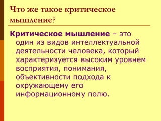 Что же такое критическое
мышление?
Критическое мышление – это
один из видов интеллектуальной
деятельности человека, который
характеризуется высоким уровнем
восприятия, понимания,
объективности подхода к
окружающему его
информационному полю.

 