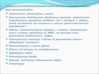 В КРАСНОПЕРЕКОПСКОЙ ОБЩЕОБРАЗОВАТЕЛЬНОЙ ШКОЛЕ №4 применяются следующие
формы методической работы:

 Тематическиепедагогическиесоветы.
 Межшкольныеметодическиеобъединенияучителей–предметников

(периодичностьпроведениязаседаний1развчетвертьиработа
междузаседаниямиприпосещенииианализеуроковивнеклассных
мероприятий)
 Работасдиагностическимикартами,спапками–накопителями,
анализкоторыхпроводитсянаММО,ноконечныйитог-
аттестацияпедагогическихкадров.
 Педагогическийконсилиум(обычнопорезультатамклассно-
обобщающегоконтроля).
 Взаимопосещениеианализуроков.
 Работанадтемамипосамообразованию.
 Предметныенедели.
 Индивидуальныебеседы.
 Курсоваяподготовкапедагогическихкадров.
 Аттестация.

 