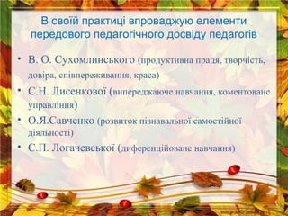 В своїй практиці впроваджую елементи
передового педагогічного досвіду педагогів
• В. О. Сухомлинського (продуктивна праця, творчість,
довіра, співпереживання, краса)

• С.Н. Лисенкової (випереджаюче навчання, коментоване
управління)
• О.Я.Савченко (розвиток пізнавальної самостійної
діяльності)

• С.П. Логачевської (диференційоване навчання)

 
