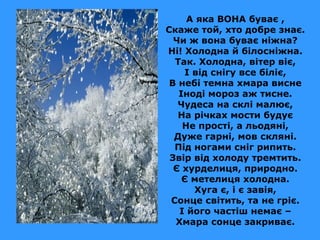 А яка ВОНА буває ,
Скаже той, хто добре знає.
Чи ж вона буває ніжна?
Ні! Холодна й білосніжна.
Так. Холодна, вітер віє,
І від снігу все біліє,
В небі темна хмара висне
Іноді мороз аж тисне.
Чудеса на склі малює,
На річках мости будує
Не прості, а льодяні,
Дуже гарні, мов скляні.
Під ногами сніг рипить.
Звір від холоду тремтить.
Є хурделиця, природно.
Є метелиця холодна.
Хуга є, і є завія,
Сонце світить, та не гріє.
І його частіш немає –
Хмара сонце закриває.

 