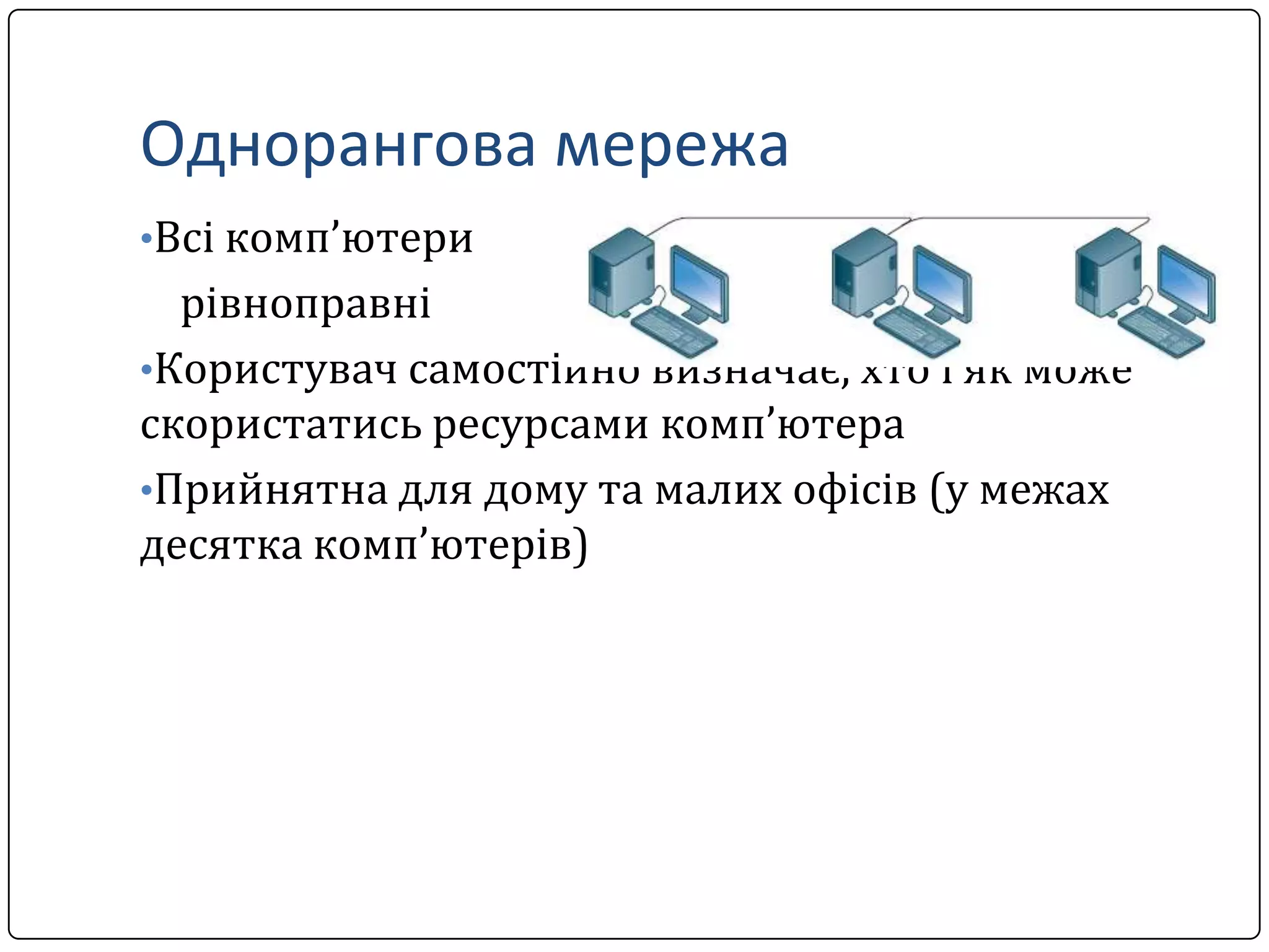 Однорангова мережа
•Всі комп’ютери

рівноправні
•Користувач самостійно визначає, хто і як може
скористатись ресурсами комп’ютера
•Прийнятна для дому та малих офісів (у межах
десятка комп’ютерів)

 