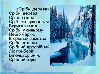 «Срібні дерева».
Срібні дерева,
Срібне гілля,
Сріблом пухнастим
Вкрита земля.
Срібні у синьому
Небі хмарки.
В срібних заметах
Срібні стежки.
Срібний-пресрібний
Ліс приберіг
Білочці срібній,
Срібний горіх.

 