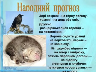 Зорі яскраві - на гарну погоду,
тьмяні - на дощ або сніг.
Дружно
розцвірінькалися горобці –
на потепління.
Ворона сидить уранці
на верховітті і каркає –
на завірюху.
Кіт шкрябає підлогу —
на вітер і завірюху,
лежить черевцем догори —
на відлигу,
згорнувся в клубочок
і вткнувся носом у лапки —

 