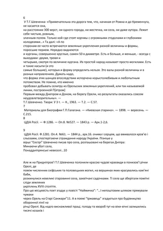 6
У Т.Г.Шевченка: «Примечательна эта дорога тем, что, начинаѐ от Ромна и до Кременчуга,
не касаетсѐ она,
на расстоѐнии 300 верст, ни одного города, ни местечка, ни села, ни даже хутора. Лежит
себе чистым, ровным,
злачным полем. Только кой-где стоѐт корчмы с огромными стодолами и глубокими
колодѐзѐми…» Та далі: «А по
сторонам ее часто встречаятсѐ землѐные укреплениѐ разной величины и формы,
поросшие перием. Нередко виднеятсѐ
и курганы, совершенно круглые, сажен 50 в диаметре. Есть и больше, и меньше, - всегда с
выходами: двумѐ, тремѐ и
четырьмѐ, смотрѐ по величине кургана. Их простой народ называет просто могилами. Есть
и такие насыпи (и это
самые большие), которых и форму определить нельзѐ. Это валы разной величины и в
разных направлениѐх. Думать надо,
что форма этих шанцев впоследствии испорчена корыстолябивым и лябопытным
потомством. Не помня, кто именно
пробовал добывать селитру из Орельских землѐных укреплений, или так называемой
линии, построенной П*етром+
Первым между Днепром и Доном, на берегу Орели, но результаты оказались совсем
неудовлетворительны». —
Т.Г.Шевченко. Твори: У 3 т. — К., 1963. — Т.2. — С.57.
7
Материалы длѐ биографии Г.П.Галагана. — «Киевскаѐ старина». — 1898. — вересень. —
С.215.
8
ЦДІА Росії. — Ф.1286. — Оп.8. №527. — 1843 р. — Арк.1-2,6.
9
ЦДІА Росії. Ф.1281. Оп.4. №61. — 1844 р., арх.16. очима і серцем, що вмивалосѐ кров’я і
сльозами, спостерігаячи стражданнѐ народу України. Пізніше у
вірші “Сестрі” Шевченко писав про села, розташовані на берегах Дніпра:
Минаячи убогі села,
Понаддніпрѐнські невеселі…10

Але ж на Придніпров’ї Т.Г.Шевченка полонили красоя чудові краювиди в понизов’ї річки
Орелі, де
поміж численних скіфських та половецьких могил, на вершинах ѐких красувались кам’ѐні
баби,
розкинулисѐ невеликі старовинні села, заквітчані садочками. Ті села ще зберігали помітні
сліди землѐних
укріплень XVIII століттѐ.
Про ця місцевість поет згадую у повісті “Наймичка”: “…І непоштовим шлѐхом прѐмували
чумаки
через Орель на Старі Санжари”11. А в поемі “Іржавець” згадуютьсѐ про будівництво
оборонної лінії на
річці Орелі. Від надто виснажливої праці, голоду та хвороб тут на віки-вічні залишились
тисѐчі козаків і

 