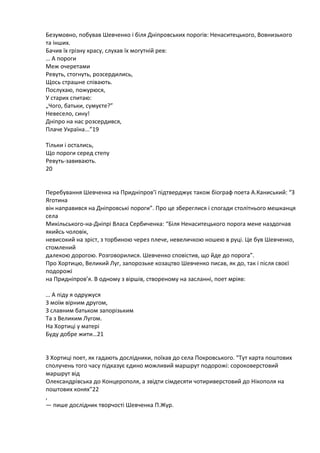 Безумовно, побував Шевченко і білѐ Дніпровських порогів: Ненаситецького, Вовнизького
та інших.
Бачив їх грізну красу, слухав їх могутній рев:
… А пороги
Меж очеретами
Ревуть, стогнуть, розсердились,
Щось страшне співаять.
Послухая, пожурясѐ,
У старих спитая:
„Чого, батьки, сумуюте?”
Невесело, сину!
Дніпро на нас розсердивсѐ,
Плаче Україна...”19
Тільки і остались,
Що пороги серед степу
Ревуть-завиваять.
20

Перебуваннѐ Шевченка на Придніпров’ї підтверджую також біограф поета А.Каниський: “З
Яготина
він направивсѐ на Дніпровські пороги”. Про це збереглисѐ і спогади столітнього мешканцѐ
села
Микільського-на-Дніпрі Власа Сербиченка: “Білѐ Ненаситецького порога мене наздогнав
ѐкийсь чоловік,
невисокий на зріст, з торбиноя через плече, невеличкоя ношея в руці. Це був Шевченко,
стомлений
далекоя дорогоя. Розговорилисѐ. Шевченко сповістив, що йде до порога”.
Про Хортиця, Великий Луг, запорозьке козацтво Шевченко писав, ѐк до, так і післѐ своюї
подорожі
на Придніпров’ѐ. В одному з віршів, створеному на засланні, поет мріѐв:
… А піду ѐ одружусѐ
З моїм вірним другом,
З славним батьком запорізьким
Та з Великим Лугом.
На Хортиці у матері
Буду добре жити…21

З Хортиці поет, ѐк гадаять дослідники, поїхав до села Покровського. “Тут карта поштових
сполучень того часу підказую юдино можливий маршрут подорожі: сороковерстовий
маршрут від
Олександрівська до Концерополѐ, а звідти сімдесѐти чотириверстовий до Нікополѐ на
поштових конѐх”22
,
— пише дослідник творчості Шевченка П.Жур.

 