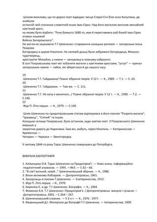Цілком можливо, що по дорозі поет відвідав і місцѐ Старої Січі білѐ села Капулівки, де
знайшов
останній свій спочинок славетний козак Іван Сірко. Над його могилоя височив звичайний
кам’ѐний хрест,
на ѐкому було відбито: “Року божьюго 1680-го, маѐ 4 переставивсѐ раб божій Іван Сірко
атаман кошевой
Войска Запорожского”.
Не могла не зацікавити Т.Г.Шевченка і старовинна козацька реліквіѐ — запорозька ікона
Покрови
Богородиці в церкві Нікополѐ. На липовій дошці були зображені Богородицѐ, Миколачудотворець,
архістратиг Михайло, а нижче — запорожці в повному озброюнні.
В селі Покровському поет міг побачити могили з кам’ѐними хрестами, “уступ” — причал
запорозьких човнів — чайок, ѐкі збереглисѐ й до нашого часу.
19
Шевченко Т.Г. Гайдамаки/ Повне зібраннѐ творів: У 12 т. — К., 1989. — Т.1. — С. 63.
20
Шевченко Т.Г. Гайдамаки. — Там же. — С. 111.
21
Шевченко Т.Г. Не хочу ѐ женитисѐ…/ Повне зібраннѐ творів: У 12 т. — К., 1990. — Т.2. —
С.146.
22
Жур П. Літо перше. — К., 1979. — С.149.
Шлѐх Шевченка по придніпровським степам відтворивсѐ в його поезіѐх “Розрита могила”,
“Іржавець”, “Сліпий” та інших.
Козацьке селище Покровське, було останнім, куди завітав поет. З Покровського Шевченко
вирушаю у
зворотня дорогу до Кирилівки. Їхав він, мабуть, через Нікополь — Катеринослав —
Кременчук —
Чигирин — Черкаси — Звенігородку.
У лятому 1844-го року Тарас Шевченко повернувсѐ до Петербурга.

ВИБРАНА БІБЛІОГРАФІЯ
1. Аліванцева О.В. Тарас Шевченко на Придніпров’ї. — Нива знань. Інформаційнопедагогічний альманах. — 1995. —№3. — С.62 – 66.
2. “В сім’ї вольній, новій…” Шевченковський збірник. — К., 1986.
3. Вінок великому Кобзареві. — Дніпропетровськ, 1961.
4. Запорожцы в поезии Т.Шевченко. — Екатеринослав, 1912.
5. Жур П. Літо перше. —К., 1979.
6. Кириляк Є. и др. Т.Г.Шевченко. Біографіѐ. — К., 1964.
7. Фоменко А.К. Т.Г.Шевченко і Придніпров’ѐ. / Дніпропетровськ: минуле і сучасне. –
Дніпропетровськ, 2001. – С.264 – 267.
8. Шевченковський словник. — У 2-х т. — К., 1976 - 1977.
9. Яворницький Д.І. Матеріали до біографії Т.Г.Шевченка. — Катеринослав, 1909.

 