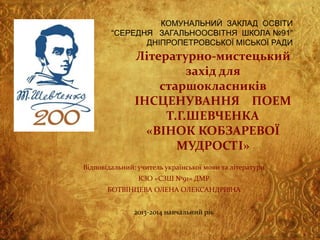 КОМУНАЛЬНИЙ ЗАКЛАД ОСВІТИ
“СЕРЕДНЯ ЗАГАЛЬНООСВІТНЯ ШКОЛА №91”
ДНІПРОПЕТРОВСЬКОЇ МІСЬКОЇ РАДИ

Літературно-мистецький
захід для
старшокласників
ІНСЦЕНУВАННЯ ПОЕМ
Т.Г.ШЕВЧЕНКА
«ВІНОК КОБЗАРЕВОЇ
МУДРОСТІ»
Відповідальний: учитель української мови та літератури
КЗО «СЗШ №91» ДМР
БОТВІНЦЕВА ОЛЕНА ОЛЕКСАНДРІВНА

2013-2014 навчальний рік

 