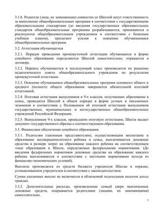 3.1.8. Родители (лица, их заменяющие) совместно со Школой несут ответственность
за выполнение общеобразовательных программ в соответствии с государственными
образовательными стандартами (до введения государственных образовательных
стандартов общеобразовательные программы разрабатываются, принимаются и
реализуются общеобразовательным учреждением в соответствии с базисным
учебным
планом),
прилагают
усилия
к
освоению
обучающимися
общеобразовательных программ.
3.2. Аттестация обучающегося
3.2.1. Порядок проведения промежуточной аттестации обучающихся в форме
семейного образования определяются Школой самостоятельно, отражается в
договоре.
3.2.2. Перевод обучающегося в последующий класс производится по решению
педагогического совета общеобразовательного учреждения по результатам
промежуточной аттестации.
3.2.3. Освоение обучающимся общеобразовательных программ основного общего и
среднего (полного) общего образования завершается обязательной итоговой
аттестацией.
3.2.4. Итоговая аттестация выпускников в 9-х классов, получающих образование в
семье, проводится Школой в общем порядке в форме устных и письменных
экзаменов в соответствии с Положением об итоговой аттестации выпускников
государственных, муниципальных и негосударственных общеобразовательных
учреждений Российской Федерации.
3.2.5. Выпускникам 9-х классов, прошедшим итоговую аттестацию, Школа выдает
документ государственного образца о соответствующем образовании.
3.3. Финансовое обеспечение семейного образования.
3.3.1. Родителям (законным представителям), осуществляющим воспитание и
образование несовершеннолетнего ребенка в семье, выплачиваются денежные
средства в размере затрат на образование каждого ребенка на соответствующем
этапе образования в Школе, определяемых федеральными нормативами. (До
введения федеральных нормативов денежные средства на образование каждого
ребенка выплачиваются в соответствии с местными нормативами исходя из
финансово-экономических условий).
Выплаты производятся из средств бюджета учредителя Школы в порядке,
устанавливаемом учредителем в соответствии с законодательством.
Сумма указанных выплат не включается в облагаемый подоходным налогом доход
граждан.
3.3.2. Дополнительные расходы, произведенные семьей сверх выплаченных
денежных средств, покрываются родителями (лицами, их заменяющими)
самостоятельно.
3

 