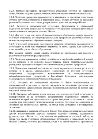 5.2.3. Порядок проведения промежуточной аттестации экстерна по отдельным
темам, блокам, модулям устанавливается учителем-предметником самостоятельно.
5.2.4. Экстерны, прошедшие промежуточную аттестацию по предметам одного года,
ступени обучения, переводятся в следующий класс, ступень обучения на основании
решения Педагогического совета, утвержденного приказом директора Школы
5.2.5. Результаты промежуточной аттестации фиксируются в специальной
ведомости, которая подписывается членами аттестационной комиссии (учителямипредметниками) и заверяется печатью Школы.
5.2.6. Для получения документа об основном общем образовании экстерн проходит
итоговую аттестацию по общеобразовательным программам, разрабатываемым на
основе государственных образовательных стандартов.
5.2.7. К итоговой аттестации допускаются экстерны, прошедшие промежуточную
аттестацию по всем или отдельным предметам за курсы одного или нескольких
классов на II ступени общего образования.
При желании экстерн может сдавать экзамены по программам для классов с
углубленным изучением ряда предметов.
5.2.8. Экстерны, проявившие особые способности в какой-либо из областей знаний,
по их желанию и по решению педагогического совета общеобразовательного
учреждения проходят итоговую аттестацию по индивидуальным программам.
5.2.9. Проведение итоговой аттестации экстернов осуществляется один раз в год в
порядке и в сроки, установленные Положением об итоговой аттестации
выпускников
государственных
муниципальных
и
негосударственных
общеобразовательных учреждений в Российской Федерации, утвержденным
Министерством образования Российской Федерации.
5.2.10. Экстерны, не завершившие обучение в Школе освобождаются от
промежуточной аттестации в порядке экстерната по отдельным предметам при
наличии справки установленного образца с положительной оценкой за полный курс
по данной дисциплине.
5.2.11. Экстерны, заболевшие перед началом или в период итоговой аттестации и
выздоровевшие до ее окончания, предоставляют медицинскую справку, на
основании которой им предоставляется право завершить аттестацию в течение
данного или следующего экзаменационного периода. Экстерны, не явившиеся на
экзамены без уважительных причин, не могут быть допущены к последующим
экзаменам.
5.2.12. Аттестацию экстерны проходят в Школе. При перемене места жительства и в
других исключительных случаях экстерны получают справку, подписанную
руководителем Школы, его заместителем по учебно-воспитательной работе, не
менее чем тремя учителями, проводившими аттестацию, и заверенную печатью
Школы. Справка, в которой указывается, когда и по каким предметам проводилась
6

 