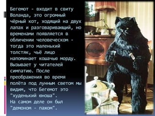 Бегемот - входит в свиту
Воланда, это огромный
чёрный кот, ходящий на двух
лапах и разговаривающий, но
временами появляется в
обличении человеческом тогда это маленький
толстяк, чьё лицо
напоминает кошачью морду.
Вызывает у читателей
симпатию. После
преображения во время
полёта под лунным светом мы
видим, что Бегемот это
"худенький юноша".
На самом деле он был
"демоном - пажом".

 