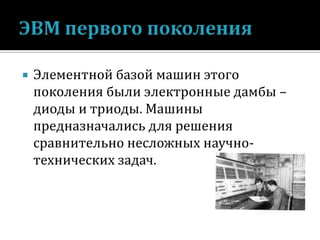 

Элементной базой машин этого
поколения были электронные дамбы –
диоды и триоды. Машины
предназначались для решения
сравнительно несложных научнотехнических задач.

 
