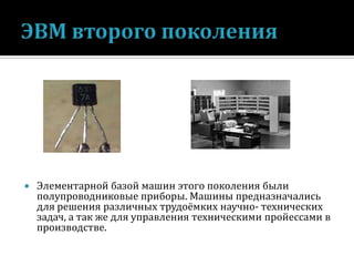 

Элементарной базой машин этого поколения были
полупроводниковые приборы. Машины предназначались
для решения различных трудоёмких научно- технических
задач, а так же для управления техническими пройессами в
производстве.

 