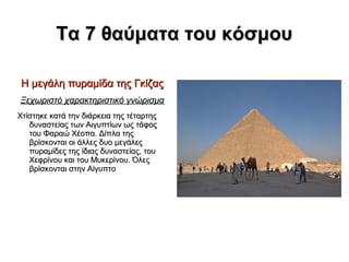 Τα 7 θαύματα του κόσμου
Η μεγάλη πυραμίδα της Γκίζας
Ξεχωριστό χαρακτηριστικό γνώρισμα
Χτίστηκε κατά την διάρκεια της τέταρτης
δυναστείας των Αιγυπτίων ως τάφος
του Φαραώ Χέοπα. Δίπλα της
βρίσκονται οι άλλες δυο μεγάλες
πυραμίδες της ίδιας δυναστείας, του
Χεφρίνου και του Μυκερίνου. Όλες
βρίσκονται στην Αίγυπτο

 