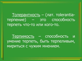 Толерантность – (лат. тolerantiaтерпение) – это способность
терпеть что-то или кого-то.

Терпимость – способность и
умение терпеть, быть терпеливым,
мириться с чужим мнением.

 