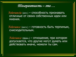 Толерантность – это …
Tolerancia (исп.) – способность признавать
отличные от своих собственных идеи или
мнения.
Tolerance (англ.) – готовность быть терпимым,
снисходительным.
Tolerance (фран.) – отношение, при котором
допускается, что другие могут думать или
действовать иначе, нежели ты сам.

 