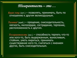 Толерантность – это …
Kuan rong (кит.) – позволять, принимать, быть по
отношению к другим великодушным.
Tasamul (араб.) – прощение, снисходительность,
мягкость, милосердие, сострадание, терпение,
расположенность к другим.
Толерантность (рус.) – способность терпеть что-то
или кого-то, быть выдержанным, выносливым,
стойким, уметь мириться, принимать
существование кого-то, считаться с мнением
других, быть снисходительным.

 