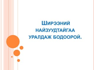 ШИРЭЭНИЙ
НАЙЗУУДТАЙГАА
УРАЛДАЖ БОДООРОЙ.

 