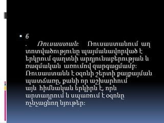  6

. Ռուսաստան: Ռուսաստանում աղ
տոտվածությունը պայմանավորված է
երկրում գաղտնի արդյունաբերության և
ռազմական առումով զարգացմամբ:
Ռուսաստանն է օզոնի շերտի քայքայման
պատճառը, քանի որ աշխարհում
այն հիմնական երկիրն է, որն
արտադրում և սպառում է օզոնը
ոչնչացնող նյութեր:

 