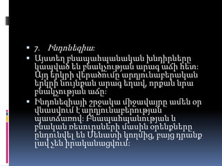  7. Ինդոնեզիա:
 Այստեղ բնապահպանական խնդիրները
կապված են բնակչության արագ աճի հետ:

Այդ երկրի վերածումը արդյունաբերական
երկրի նույնքան արագ եղավ, որքան նրա
բնակչության աճը:
 Ինդոնեզիայի շրջակա միջավայրը ամեն օր
վնասվում է արդյունաբերության
պատճառով: Բնապահպանության և
բնական ռեսուրսների մասին օրենքները
ընդունվել են Սենատի կողմից, բայց դրանք
լավ չեն իրականացվում:

 