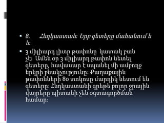  8. Հնդկաստան: Երբ գետերը մահանում ե
ն:
 3 միլիարդ լիտր թափոնը կատակ բան
չէ: Ամեն օր 3 միլիարդ թափոն նետել
գետերը, հավասար է սպանել մի ամբողջ
երկրի բնակչությունը: Քաղաքային

թափոնների 80 տոկոսը մարդիկ նետում են
գետերը: Հնդկաստանի գրեթե բոլոր ջրային
վայրերը պիտանի չեն օգտագործման
համար:

 
