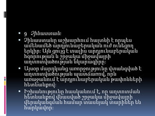  9 Չինաստան:
 Չինաստանը աշխարհում հայտնի է որպես

ամենամեծ արդյունաբերական ուժ ունեցող
երկիր: Այն ցույց է տալիս արդյունաբերական
հզորության և շրջակա միջավայրի
աղտոտվածության նկարագիրը:
 Այսօր մարդկանց առորջությունը վտանգված է
աղտոտվածության պատճառով, որն
առաջանում է արդյունաբերական թափոնների
հետևանքով:
 Իշխանությունը հասկանում է, որ աղտոտման
հետևանքով վնասված շրջակա միջավայրի
վերականգման համար տասնյակ տարիներ են
հարկավոր:

 
