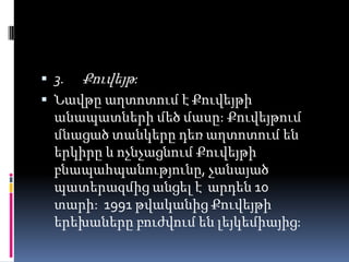  3.

Քուվեյթ:

 Նավթը աղտոտում է Քուվեյթի

անապատների մեծ մասը: Քուվեյթում
մնացած տանկերը դեռ աղտոտում են
երկիրը և ոչնչացնում Քուվեյթի
բնապահպանությունը, չանայած
պատերազմից անցել է արդեն 10
տարի: 1991 թվականից Քուվեյթի
երեխաները բուժվում են լեյկեմիայից:

 