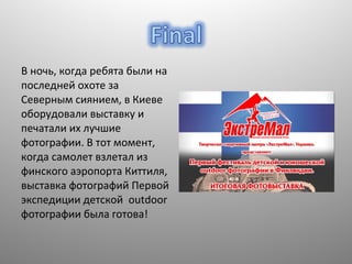 В ночь, когда ребята были на
последней охоте за
Северным сиянием, в Киеве
оборудовали выставку и
печатали их лучшие
фотографии. В тот момент,
когда самолет взлетал из
финского аэропорта Киттиля,
выставка фотографий Первой
экспедиции детской outdoor
фотографии была готова!

 
