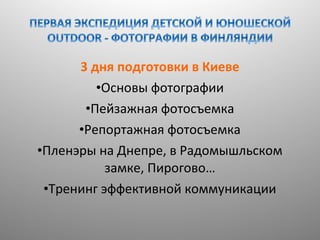 3 дня подготовки в Киеве
•Основы фотографии
•Пейзажная фотосъемка
•Репортажная фотосъемка
•Пленэры на Днепре, в Радомышльском
замке, Пирогово…
•Тренинг эффективной коммуникации

 