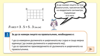 D

С

А

За да намеря лицето на този
правоъгълник, пресмятам броя
на квадратните сантиметри,
съдържащи
се в него.

В

Л АВСD = 3 . 5 = 5 . 3 (кв.см)
За да се намери лицето на правоъгълник, необходимо е:
• да са измерени дължината и широчината му с една и съща мерна
единица ( да знаем дължината и широчината му);
• да се пресметне произведението от дължината и широчината на
правоъгълника.

 