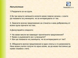 Напътствия:

Ïðèëîæåíèå 2 è 3

1.Разделете се на групи.
2.За три минути напишете колкото може повече начини, с които
да покажете на учениците, че се интересувате от тях.
3. Закачете всички предложения на стената и нека доброволец от
всяка група прочете на глас.
4.Дискутирайте следното:
 На какви мисли ви навеждат прочетените предложения?
 Какво е държанието ви с учениците?
 Как ще покажете на учениците, че се интересувате от тях?
5. Обединете всички предложения в един списък и го размножете.
Нека всеки учител получи по едно копие, за да може постоянно да
прави справка с него.

 