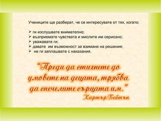 Учениците ще разберат, че се интересувате от тях, когато:
 ги изслушвате внимателно;
 възприемате чувствата и мислите им сериозно;
 уважавате ги;
 давате им възможност за взимане на решения;
 не ги заплашвате с наказания.

 