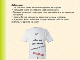 Забележка:
На класната дъска напишете следните инструкции :
 Напишете името си в горната част на тениската;
Под него напишете с две думи, това което смятате, че ви описва
най-добре;
 Цялата блузка изпишете с вашите качества и интереси.
 В долната й част напишете по едно нещо за себе си, което
мислите, че другите не знаят.

Ив о

обича
да чете
ате
брет
изо

щаст
в

лен

ли

 