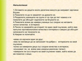 Напътствия:
1.Оставете на децата около десетина минути да направят хартиени
блузки.
2.Помолете ги да ги закрепят на дрехите си.
3.Разделете учениците на групи от по три до пет човека и ги
помолете да обсъдят надписите на блузките си.
4.Помолете всеки да намери ученици със сходни на неговите
лични качества и интереси.
5.После ги накарайте да открият по един свой съученик, който има
напълно противоположни качества и интереси и заедно да обсъдят
написаното на тениските си.
6.Накрая ги попитайте:
-какво са научили един за друг;
-има ли желаещи да се запознаят по-добре с интересите на свой
съученик;
-колко са намерили деца със сходни качества и интереси;
-осъзнават ли, че всеки има някакъв различен талант;
-намерили ли са в лицето на свой съученик човек, който може да
им помогне с нещо.

 