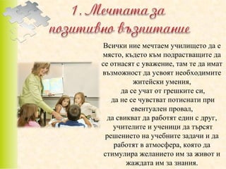 Всички ние мечтаем училището да e
място, където към подрастващите да
се отнасят с уважение, там те да имат
възможност да усвоят необходимите
житейски умения,
да се учат от грешките си,
да не се чувстват потиснати при
евентуален провал,
да свикват да работят един с друг,
учителите и ученици да търсят
решението на учебните задачи и да
работят в атмосфера, която да
стимулира желанието им за живот и
жаждата им за знания.

 