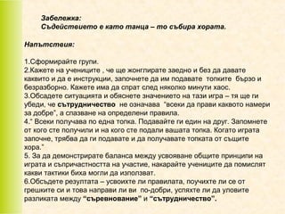 Забележка:
Съдействието е като танца – то събира хората.
Напътствия:
1.Сформирайте групи.
2.Кажете на учениците , че ще жонглирате заедно и без да давате
каквито и да е инструкции, започнете да им подавате топките бързо и
безразборно. Кажете има да спрат след няколко минути хаос.
3.Обсадете ситуацията и обяснете значението на тази игра – тя ще ги
убеди, че сътрудничество не означава “всеки да прави каквото намери
за добре”, а спазване на определени правила.
4.“ Всеки получава по една топка. Подавайте ги един на друг. Запомнете
от кого сте получили и на кого сте подали вашата топка. Когато играта
започне, трябва да ги подавате и да получавате топката от същите
хора.”
5. За да демонстрирате баланса между усвояване общите принципи на
играта и съпричастността на участие, накарайте учениците да помислят
какви тактики биха могли да използват.
6.Обсъдете резултата – усвоихте ли правилата, поучихте ли се от
грешките си и това направи ли ви по-добри, успяхте ли да уловите
разликата между “съревнование” и “сътрудничество”.

 