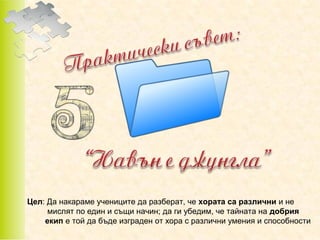 Цел: Да накараме учениците да разберат, че хората са различни и не
мислят по един и същи начин; да ги убедим, че тайната на добрия
екип е той да бъде изграден от хора с различни умения и способности

 