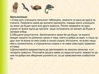 Напътствия:
1.След като учениците попълнят таблиците, закачете ги една до друга на
стената. Помолете някой да прочете причините, поради които учениците
не искат да бъдат едно или друго животно. После накарайте по един
ученик от всяка група да прочете защо останалите не желаят да бъдат в
неговия отбор.
2.Обсъдете резултатите. Заключението може би ще бъде, че хората
виждат нещата по различен начин и това, което е добро за един, е лошо за
друг или че всеки си има слаби и силни страни. Изтъкнете, че всяко нещо
има и положителна, и отрицателна страна и че няма само един правилен
отговор.
3.Дискутирайте предимствата да притежавате по няколко качества и от
четирите животни. Попитайте децата какви са недостатъците, можем ли да
сме по-добри ако обединим усилията си, за да превъзмогнем слабостите
си.

 