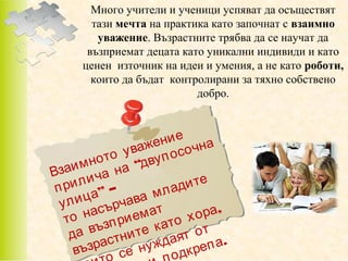 Много учители и ученици успяват да осъществят
тази мечта на практика като започнат с взаимно
уважение. Възрастните трябва да се научат да
възприемат децата като уникални индивиди и като
ценен източник на идеи и умения, а не като роботи,
които да бъдат контролирани за тяхно собствено
добро.

ни е на
важе о со ч
то у дву п
м но н а “
Взаи и ча
ри л ” –
ди т е
п
мл а
а
ц
у л и сърчава т
на
ма
о ра,
е
то
то х
п ри
въз и те к а т о т
да
астн ну ждая еп а.
възр се
о дк р

 