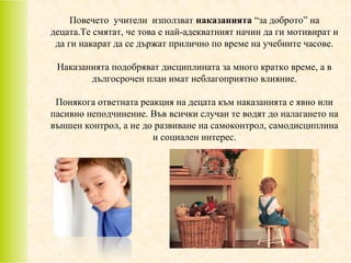 Повечето учители използват наказанията “за доброто” на
децата.Те смятат, че това е най-адекватният начин да ги мотивират и
да ги накарат да се държат прилично по време на учебните часове.
Наказанията подобряват дисциплината за много кратко време, а в
дългосрочен план имат неблагоприятно влияние.
Понякога ответната реакция на децата към наказанията е явно или
пасивно неподчинение. Във всички случаи те водят до налагането на
външен контрол, а не до развиване на самоконтрол, самодисциплина
и социален интерес.

 