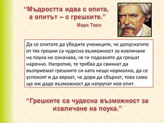 Да се опитате да убедите учениците, че допуснатите
от тях грешки са чудесна възможност за извличане
на поука не означава, че ги подканяте да грешат
нарочно. Напротив, те трябва да свикнат да
възприемат грешките си като нещо нормално, да се
успокоят и да вярват, че дори да сбъркат, това само
ще им даде възможност да натрупат нов опит.

 