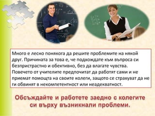 Много е лесно понякога да решите проблемите на някой
друг. Причината за това е, че подхождате към въпроса си
безпристрастно и обективно, без да влагате чувства.
Повечето от учителите предпочитат да работят сами и не
приемат помощта на своите колеги, защото се страхуват да не
ги обвинят в некомпетентност или неадекватност.

 