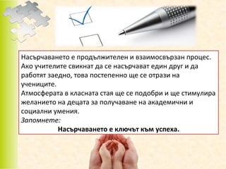 Насърчаването е продължителен и взаимосвързан процес.
Ако учителите свикнат да се насърчават един друг и да
работят заедно, това постепенно ще се отрази на
учениците.
Атмосферата в класната стая ще се подобри и ще стимулира
желанието на децата за получаване на академични и
социални умения.
Запомнете:
Насърчаването е ключът към успеха.

 