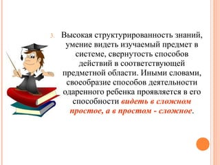 3.

Высокая структурированность знаний,
умение видеть изучаемый предмет в
системе, свернутость способов
действий в соответствующей
предметной области. Иными словами,
своеобразие способов деятельности
одаренного ребенка проявляется в его
способности видеть в сложном
простое, а в простом - сложное.

 