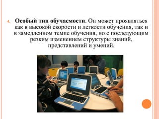 4.

Особый тип обучаемости. Он может проявляться
как в высокой скорости и легкости обучения, так и
в замедленном темпе обучения, но с последующим
резким изменением структуры знаний,
представлений и умений.

 