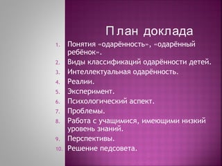 П лан доклада
1.
2.
3.
4.
5.
6.
7.
8.
9.
10.

Понятия «одарённость», «одарённый
ребёнок».
Виды классификаций одарённости детей.
Интеллектуальная одарённость.
Реалии.
Эксперимент.
Психологический аспект.
Проблемы.
Работа с учащимися, имеющими низкий
уровень знаний.
Перспективы.
Решение педсовета.

 