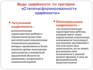Виды одарённости п о критерию
«Степеньсформированности
одарённости »
 Актуальная

одаренность –
психологическая
характеристика ребенка с
такими наличными (уже
достигнутыми) показателями
психического развития,
которые проявляются в более
высоком уровне выполнения
деятельности в конкретной
предметной области по
сравнению с возрастной и
социальной нормой.

 Потенциальная

одаренность –

это психологическая
характеристика ребенка,
который имеет лишь
определенные психические
возможности (потенциал)
для высоких достижений в
том или ином виде
деятельности, но не может
реализовать свои
возможности в данный
момент времени в силу их
функциональной
недостаточности.

 