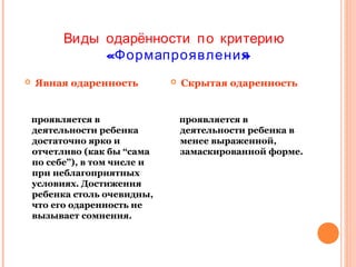 Виды одарённости п о критерию
«Формапроявления
»


Явная одаренность

проявляется в
деятельности ребенка
достаточно ярко и
отчетливо (как бы “сама
по себе”), в том числе и
при неблагоприятных
условиях. Достижения
ребенка столь очевидны,
что его одаренность не
вызывает сомнения.



Скрытая одаренность

проявляется в
деятельности ребенка в
менее выраженной,
замаскированной форме.

 