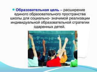 Образовательная цель – расширение

единого образовательного пространства
школы для социально- значимой реализации
индивидуальной образовательной стратегии
одаренных детей.

 