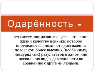 Одарённость это системное, развивающееся в течение
жизни качество психики, которое
определяет возможность достижения
человеком более высоких (необычных,
незаурядных) результатов в одном или
нескольких видах деятельности по
сравнению с другими людьми.

 