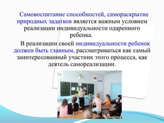 Самовоспитание способностей, самораскрытие
природных задатков является важным условием
реализации индивидуальности одаренного
ребенка.
В реализации своей индивидуальности ребенок
должен быть главным, рассматриваться как самый
заинтересованный участник этого процесса, как
деятель самореализации.

 